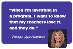 "When I'm investing in a program, I want to know that my teachers love it, and they do." -- Principal Joyce Frederiksen