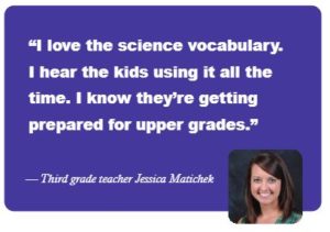 "I love the science vcabulary. I hear the kids using it all the time. I know they're getting prepared for upper grades." -- Third grade teacher Jessica Matichek