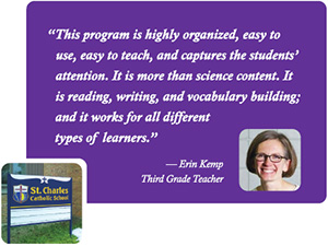 "This program is highly organized, easy to use, easy to teach, and captures the students' attention. It is more than science content. It is reading, writing, and vocabulary building; and it works for all different types of learners." -- Erin Kemp, Third Grade Teacher