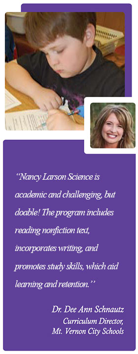 "Nancy Larson Science is academic and challenging, but doable! The program includes nonfiction reading text, incorporates writing, and promotes study skills which aid learning and retention." - Dr. Dee Ann Schnautz